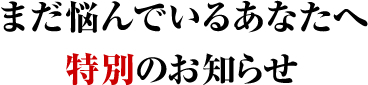 まだ悩んでいるあなたへ特別のお知らせ